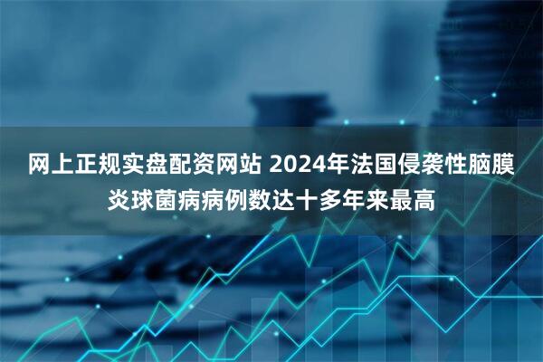 网上正规实盘配资网站 2024年法国侵袭性脑膜炎球菌病病例数达十多年来最高