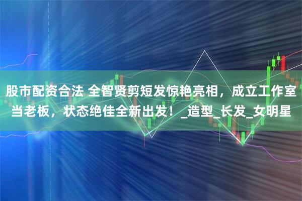 股市配资合法 全智贤剪短发惊艳亮相,成立工作室当老板,状态绝佳全新出发!_造型_长发_女明星