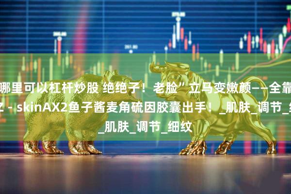 哪里可以杠杆炒股 绝绝子！老脸”立马变嫩颜——全靠DDZ - skinAX2鱼子酱麦角硫因胶囊出手！_肌肤_调节_细纹