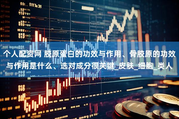 个人配资网 胶原蛋白的功效与作用、骨胶原的功效与作用是什么、选对成分很关键_皮肤_细胞_类人