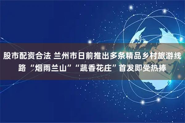 股市配资合法 兰州市日前推出多条精品乡村旅游线路 “烟雨兰山”“蔬香花庄”首发即受热捧