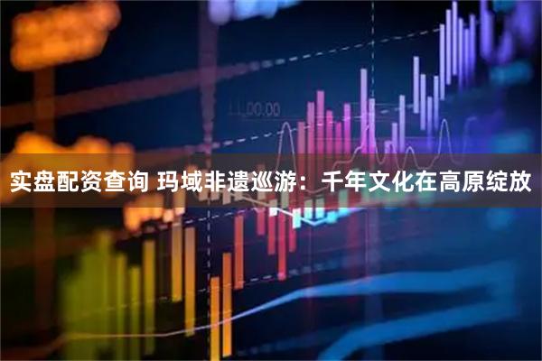 实盘配资查询 玛域非遗巡游:千年文化在高原绽放