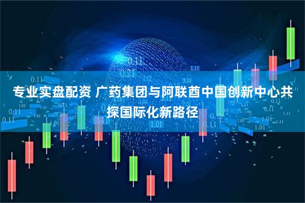 专业实盘配资 广药集团与阿联酋中国创新中心共探国际化新路径