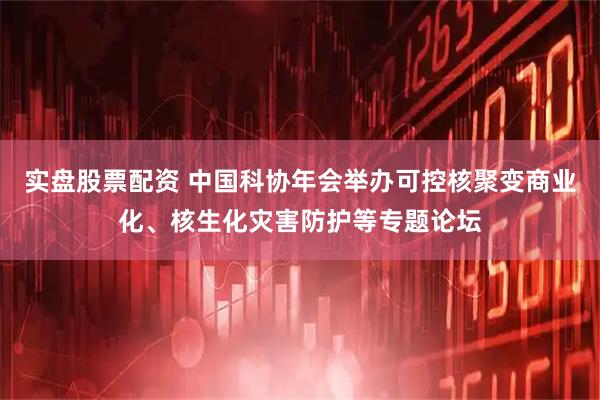 实盘股票配资 中国科协年会举办可控核聚变商业化、核生化灾害防护等专题论坛