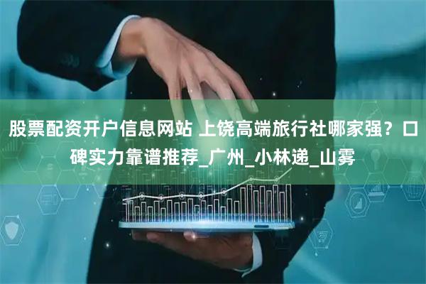 股票配资开户信息网站 上饶高端旅行社哪家强？口碑实力靠谱推荐_广州_小林递_山雾