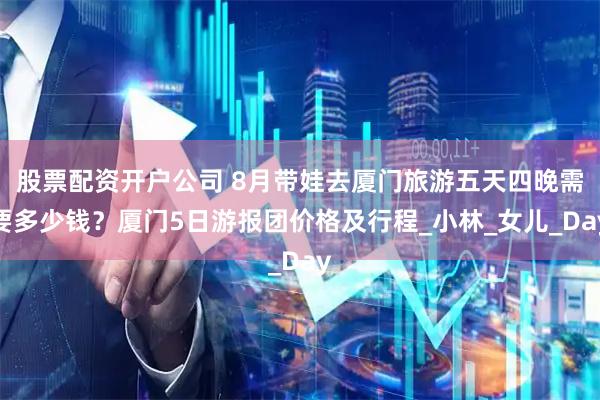 股票配资开户公司 8月带娃去厦门旅游五天四晚需要多少钱？厦门5日游报团价格及行程_小林_女儿_Day
