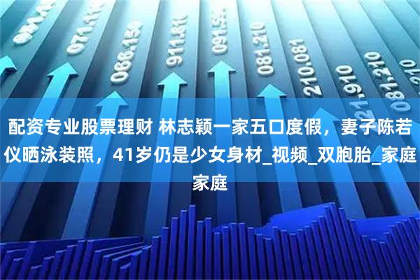 配资专业股票理财 林志颖一家五口度假,妻子陈若仪晒泳装照,41岁仍是少女身材_视频_双胞胎_家庭