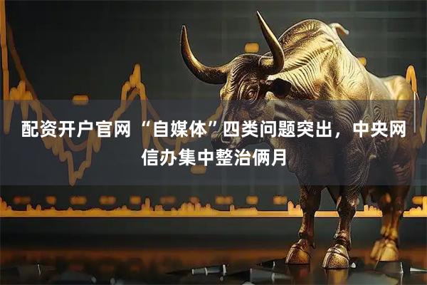 配资开户官网 “自媒体”四类问题突出,中央网信办集中整治俩月