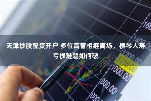天津炒股配资开户 多位高管相继离场，横琴人寿亏损难题如何破