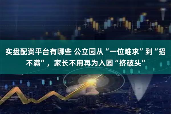 实盘配资平台有哪些 公立园从“一位难求”到“招不满”，家长不用再为入园“挤破头”