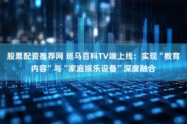 股票配资推荐网 斑马百科TV端上线：实现“教育内容”与“家庭娱乐设备”深度融合