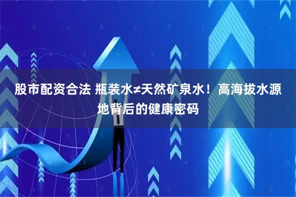 股市配资合法 瓶装水≠天然矿泉水！高海拔水源地背后的健康密码