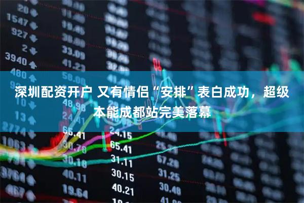 深圳配资开户 又有情侣“安排”表白成功，超级本能成都站完美落幕