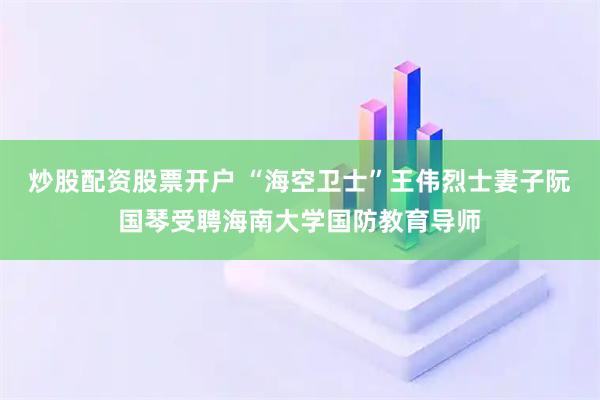 炒股配资股票开户 “海空卫士”王伟烈士妻子阮国琴受聘海南大学国防教育导师