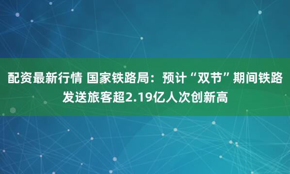配资最新行情 国家铁路局:预计“双节”期间铁路发送旅客超2.19亿人次创新高