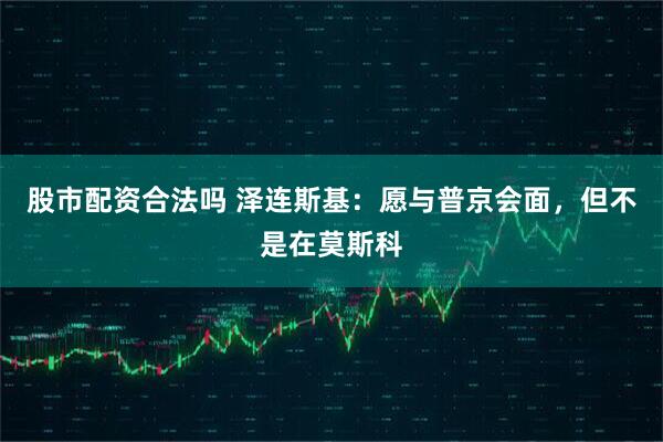 股市配资合法吗 泽连斯基：愿与普京会面，但不是在莫斯科