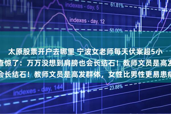 太原股票开户去哪里 宁波女老师每天伏案超5小时，痛到抬不起手！一查惊了：万万没想到肩膀也会长结石！教师文员是高发群体，女性比男性更易患病
