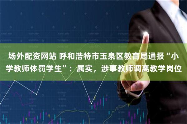 场外配资网站 呼和浩特市玉泉区教育局通报“小学教师体罚学生”：属实，涉事教师调离教学岗位