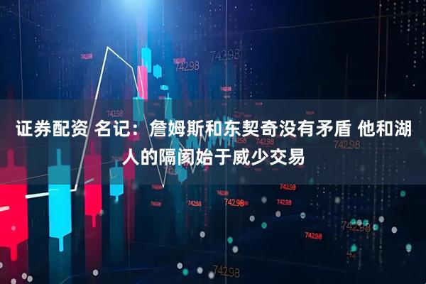 证券配资 名记：詹姆斯和东契奇没有矛盾 他和湖人的隔阂始于威少交易