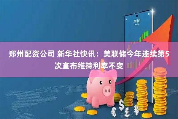 郑州配资公司 新华社快讯：美联储今年连续第5次宣布维持利率不变