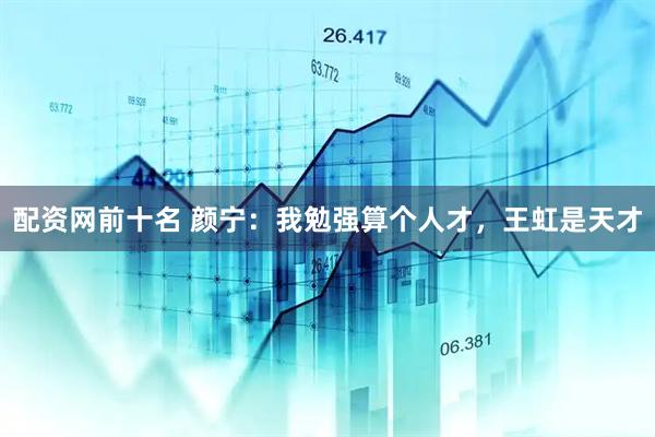 配资网前十名 颜宁：我勉强算个人才，王虹是天才